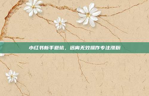 小红书新手避坑，远离无效操作专注涨粉