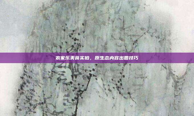农家乐美食实拍，原生态内容出圈技巧