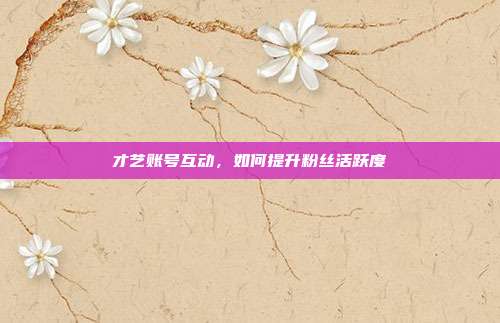 才艺账号互动，如何提升粉丝活跃度