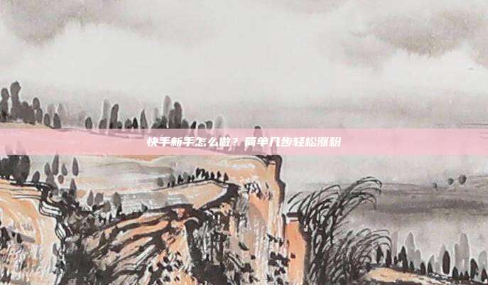 快手新手怎么做？简单几步轻松涨粉