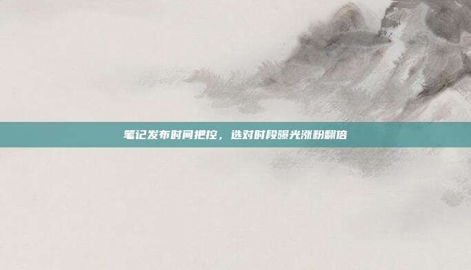 笔记发布时间把控，选对时段曝光涨粉翻倍