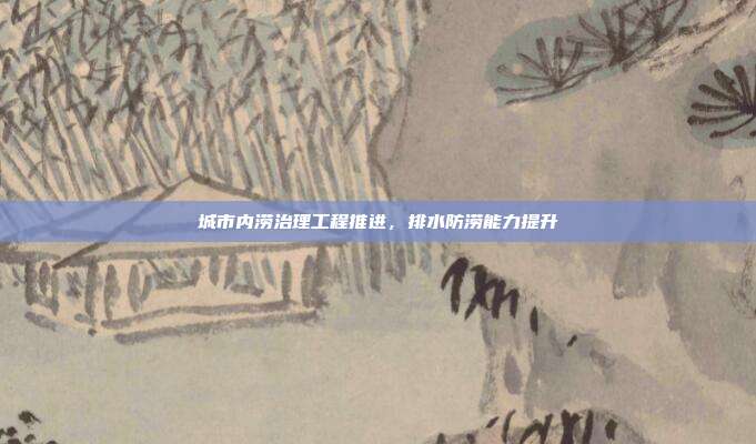 城市内涝治理工程推进，排水防涝能力提升