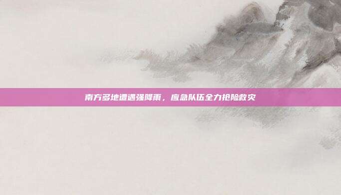 南方多地遭遇强降雨，应急队伍全力抢险救灾