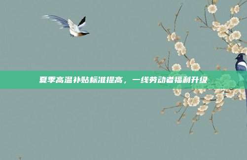 夏季高温补贴标准提高，一线劳动者福利升级