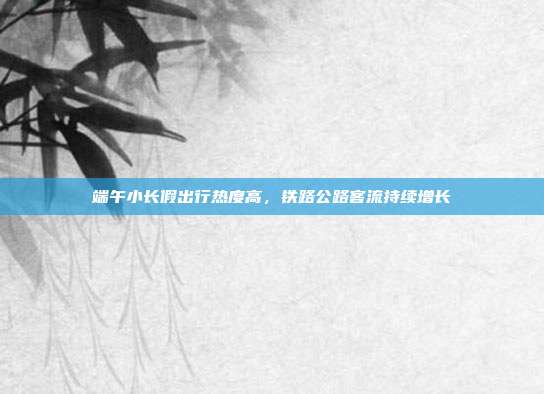 端午小长假出行热度高，铁路公路客流持续增长