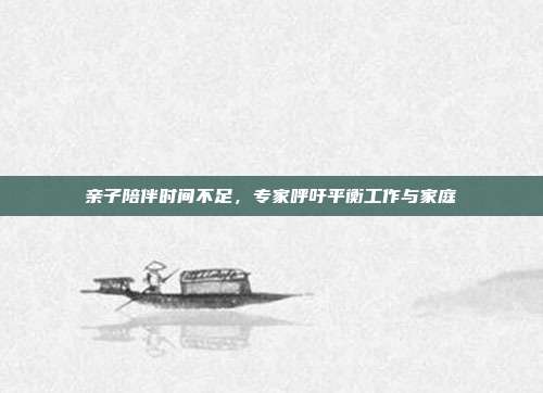 亲子陪伴时间不足，专家呼吁平衡工作与家庭