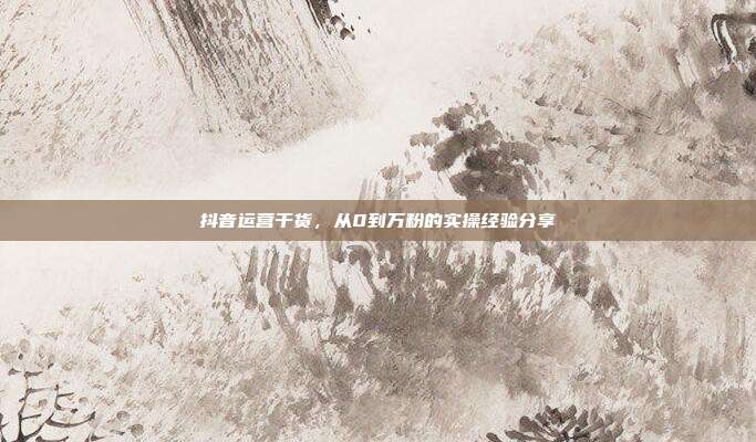 抖音运营干货，从0到万粉的实操经验分享