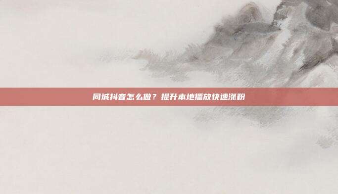 同城抖音怎么做？提升本地播放快速涨粉