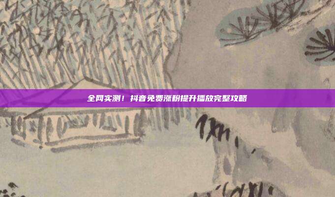 全网实测！抖音免费涨粉提升播放完整攻略