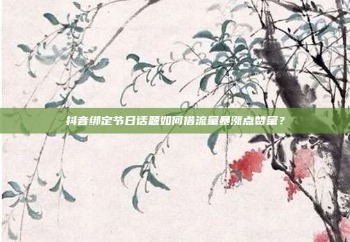 抖音绑定节日话题如何借流量暴涨点赞量？