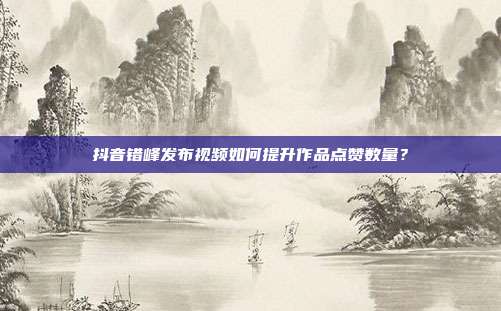 抖音错峰发布视频如何提升作品点赞数量？