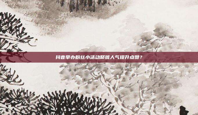 抖音举办粉丝小活动聚拢人气提升点赞？