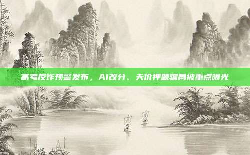 高考反诈预警发布，AI改分、天价押题骗局被重点曝光