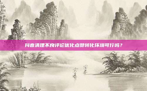 抖音清理不良评论优化点赞转化环境可行吗？