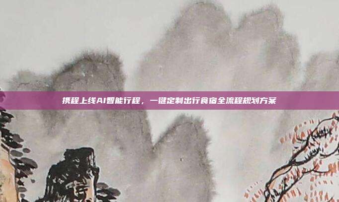 携程上线AI智能行程，一键定制出行食宿全流程规划方案