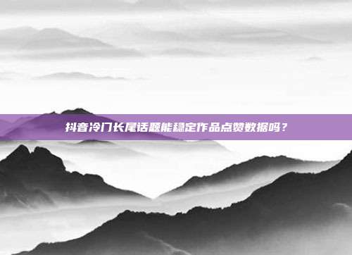 抖音冷门长尾话题能稳定作品点赞数据吗？