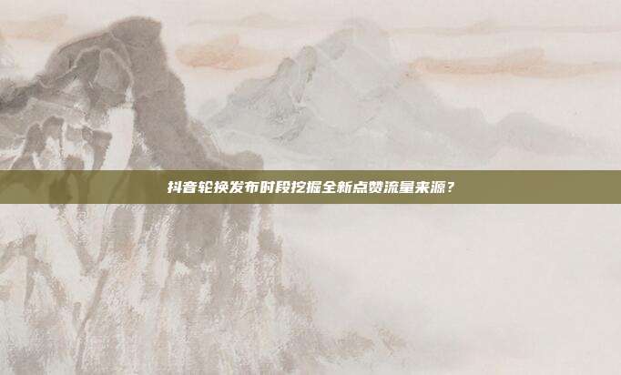 抖音轮换发布时段挖掘全新点赞流量来源？
