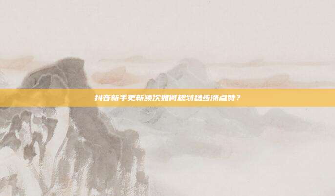 抖音新手更新频次如何规划稳步涨点赞？
