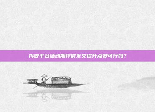 抖音平台活动期择时发文提升点赞可行吗？