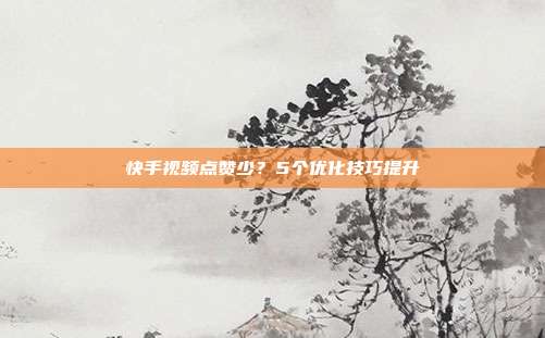 快手视频点赞少？5个优化技巧提升