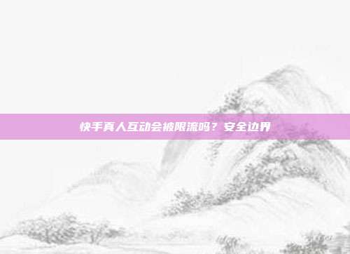 快手真人互动会被限流吗？安全边界