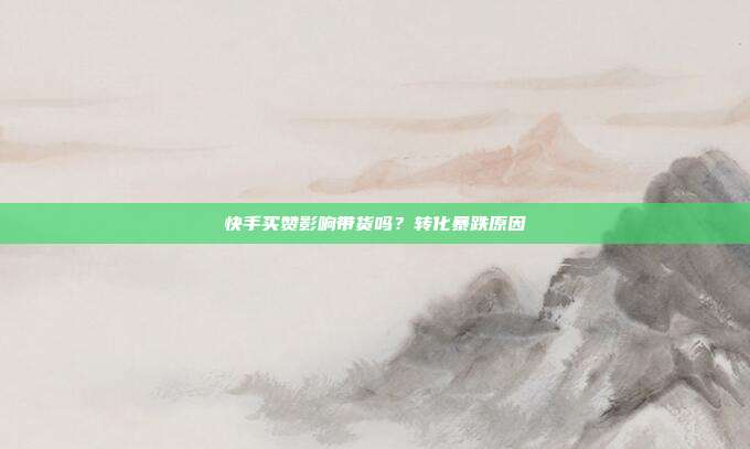 快手买赞影响带货吗？转化暴跌原因