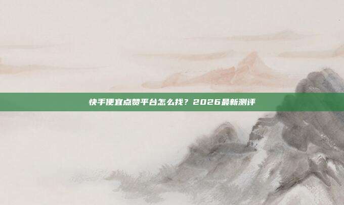 快手便宜点赞平台怎么找？2026最新测评