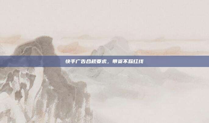 快手广告合规要求，带货不踩红线