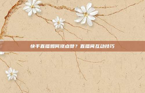 快手直播如何涨点赞？直播间互动技巧