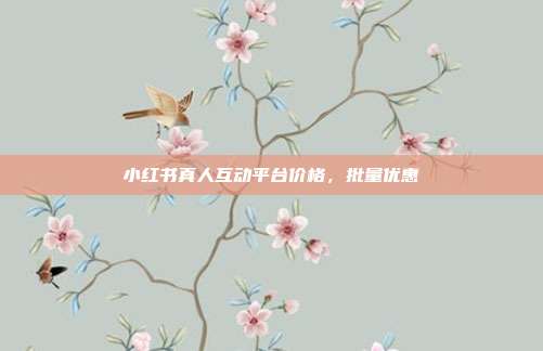 小红书真人互动平台价格，批量优惠