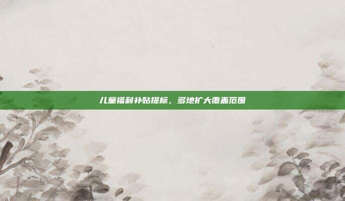 儿童福利补贴提标，多地扩大覆盖范围
