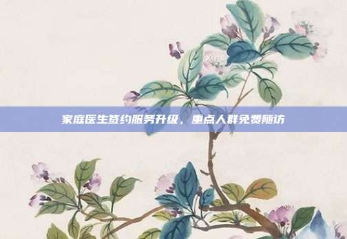 家庭医生签约服务升级，重点人群免费随访
