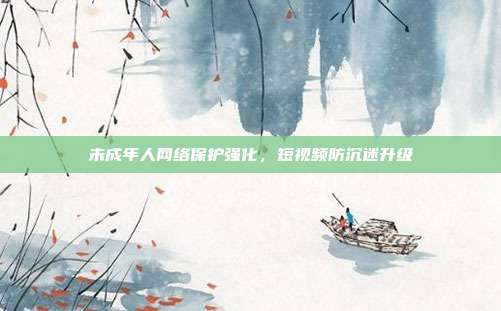 未成年人网络保护强化，短视频防沉迷升级