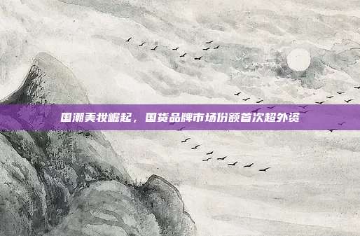 国潮美妆崛起，国货品牌市场份额首次超外资