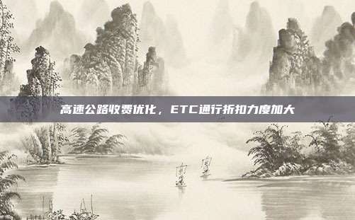 高速公路收费优化，ETC通行折扣力度加大