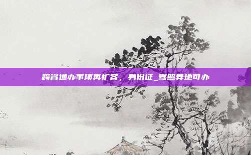 跨省通办事项再扩容，身份证_驾照异地可办