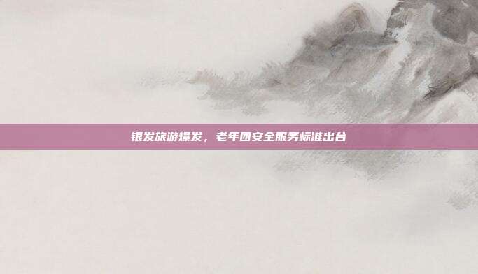 银发旅游爆发，老年团安全服务标准出台