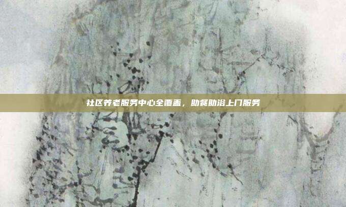 社区养老服务中心全覆盖，助餐助浴上门服务
