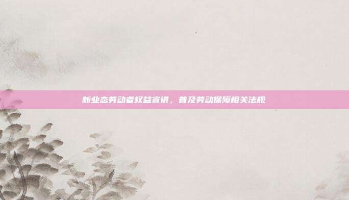 新业态劳动者权益宣讲，普及劳动保障相关法规