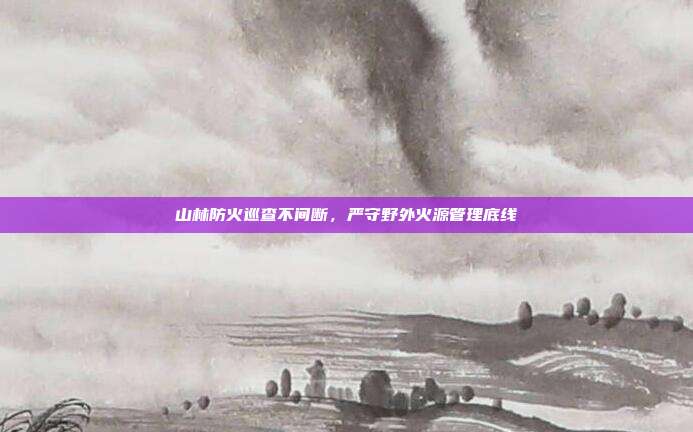 山林防火巡查不间断，严守野外火源管理底线