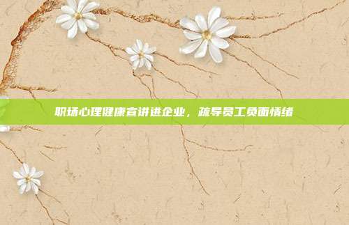 职场心理健康宣讲进企业，疏导员工负面情绪