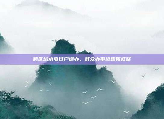 跨区域水电过户通办，群众办事少跑冤枉路