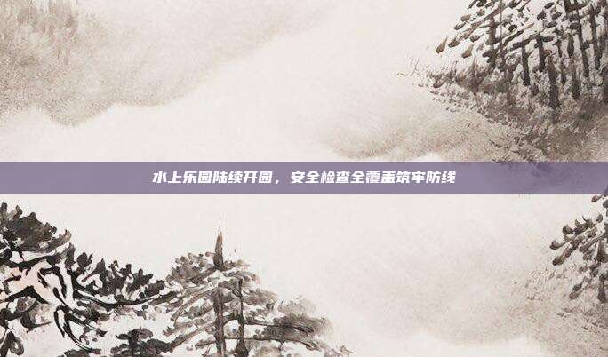 水上乐园陆续开园，安全检查全覆盖筑牢防线