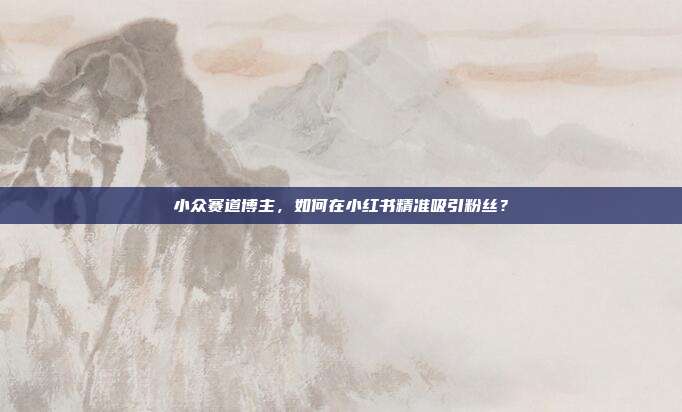 小众赛道博主，如何在小红书精准吸引粉丝？