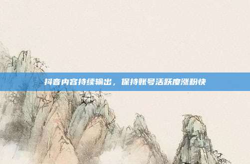 抖音内容持续输出，保持账号活跃度涨粉快