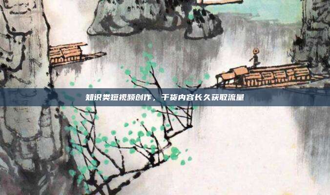 知识类短视频创作，干货内容长久获取流量