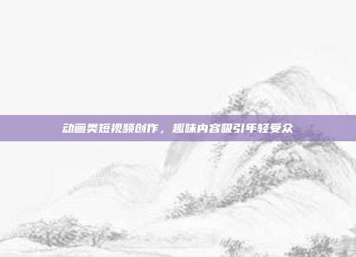 动画类短视频创作，趣味内容吸引年轻受众