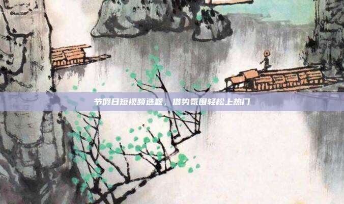 节假日短视频选题，借势氛围轻松上热门