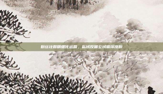 粉丝社群精细化运营，私域反哺公域循环涨粉