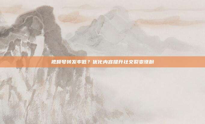 视频号转发率低？优化内容提升社交裂变涨粉